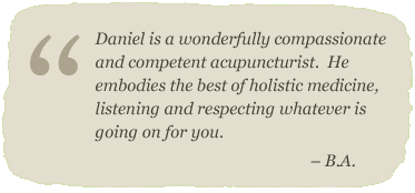 Daniel is a wonderfully compassionate and competent acupuncturist.  He embodies the best of holistic medicine, listening and respecting whatever is going on for you. – B.A.