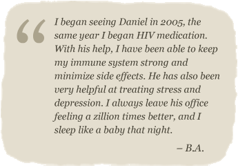 I began seeing Daniel in 2005, the same year I began HIV medication.  With his help, I have been able to keep my immune system strong and minimize side effects. He has also been very helpful at treating stress and depression. I always leave his office feeling a zillion times better, and I sleep like a baby that night.  – B.A.