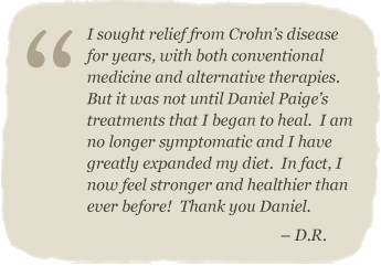 I sought relief from Crohn’s disease for years, with both conventional medicine and alternative therapies.  But it was not until Daniel Paige’s treatments that I began to heal.  I am tno longer symptomatic and I have greatly expanded my diet.  In fact, I now feel stronger and healthier than ever before!  Thank you Daniel. – D.R.